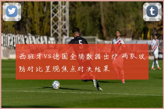 西班牙vs德国全场数据出炉 两队攻防对比呈现焦点对决结果