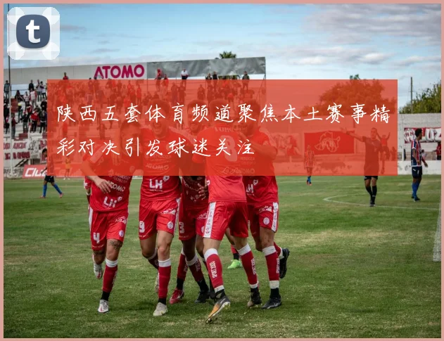 陕西五套体育频道聚焦本土赛事精彩对决引发球迷关注