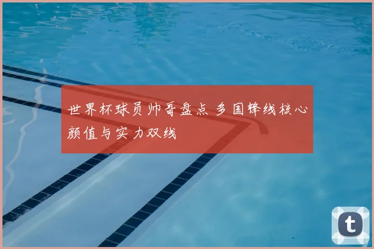 世界杯球员帅哥盘点 多国锋线核心颜值与实力双线