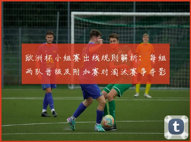 欧洲杯小组赛出线规则解析:每组两队晋级及附加赛对淘汰赛争夺影响