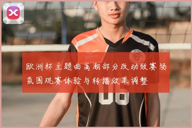 欧洲杯主题曲高潮部分改动致赛场氛围观赛体验与转播效果调整