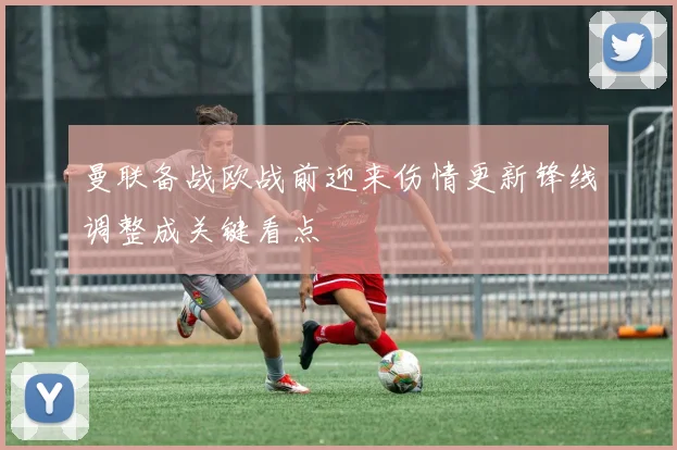 曼联备战欧战前迎来伤情更新锋线调整成关键看点