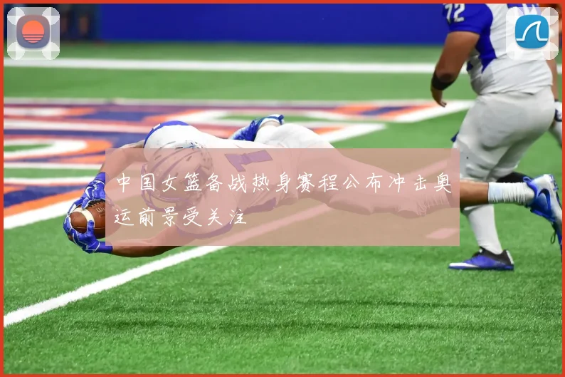 中国女篮备战热身赛程公布冲击奥运前景受关注