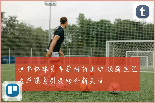 世界杯球员年薪排行出炉 顶薪巨星名单曝光引发转会新关注