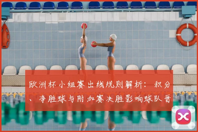 欧洲杯小组赛出线规则解析：积分、净胜球与附加赛决胜影响球队晋级