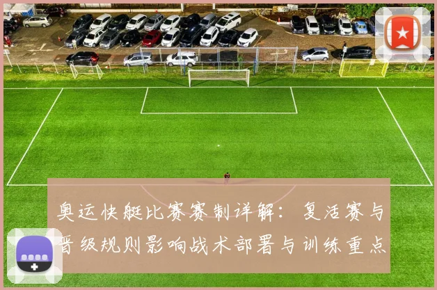 奥运快艇比赛赛制详解:复活赛与晋级规则影响战术部署与训练重点