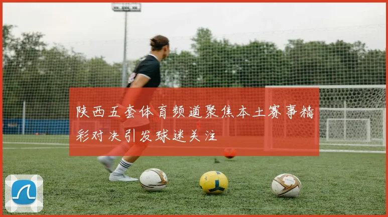 陕西五套体育频道聚焦本土赛事精彩对决引发球迷关注
