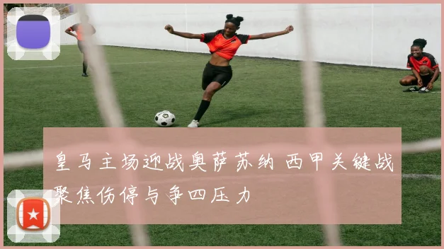 皇马主场迎战奥萨苏纳 西甲关键战聚焦伤停与争四压力