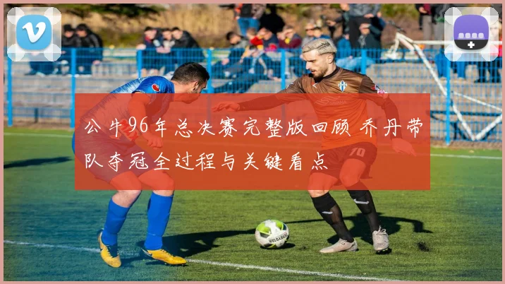 公牛96年总决赛完整版回顾 乔丹带队夺冠全过程与关键看点