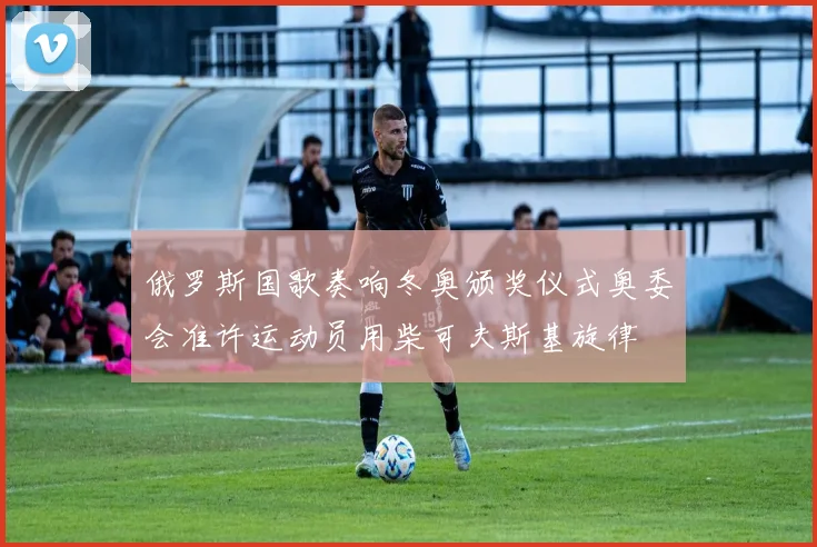 俄罗斯国歌奏响冬奥颁奖仪式奥委会准许运动员用柴可夫斯基旋律