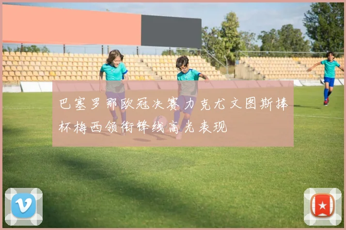 巴塞罗那欧冠决赛力克尤文图斯捧杯梅西领衔锋线高光表现