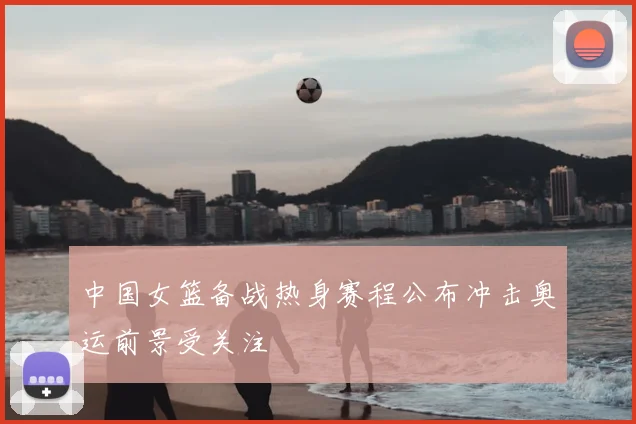 中国女篮备战热身赛程公布冲击奥运前景受关注