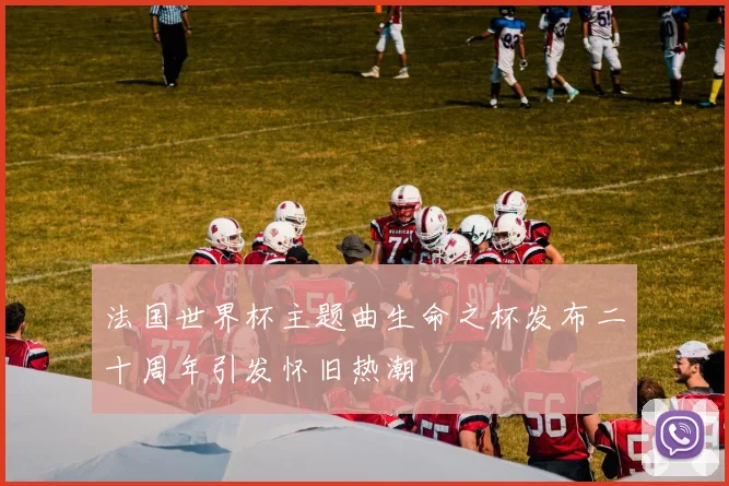 法国世界杯主题曲生命之杯发布二十周年引发怀旧热潮