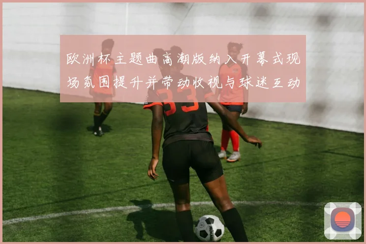 欧洲杯主题曲高潮版纳入开幕式现场氛围提升并带动收视与球迷互动增长