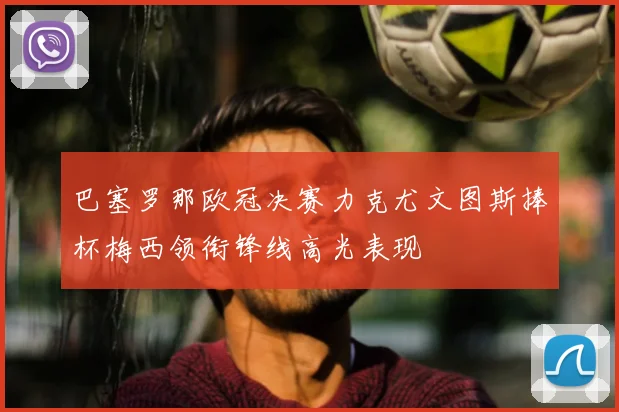 巴塞罗那欧冠决赛力克尤文图斯捧杯梅西领衔锋线高光表现