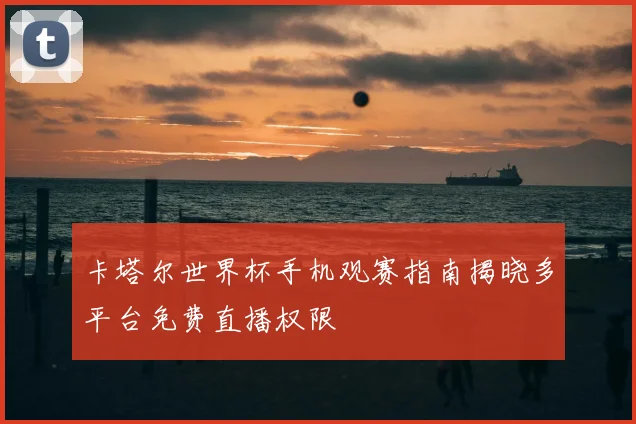 卡塔尔世界杯手机观赛指南揭晓多平台免费直播权限