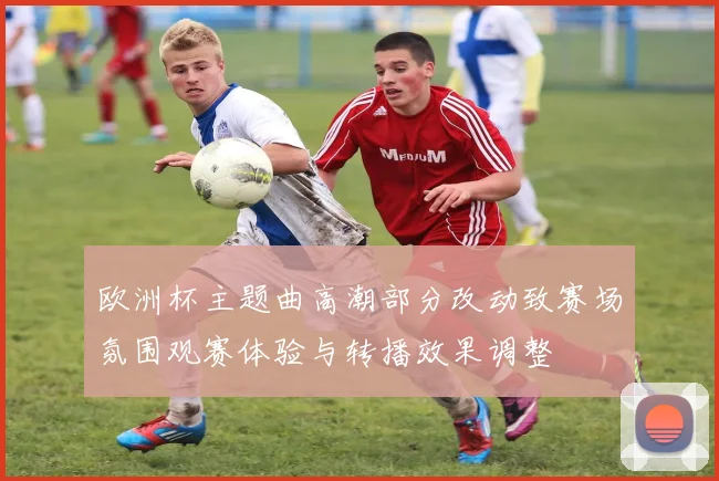 欧洲杯主题曲高潮部分改动致赛场氛围观赛体验与转播效果调整