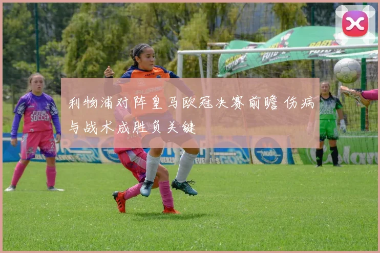 利物浦对阵皇马欧冠决赛前瞻 伤病与战术成胜负关键