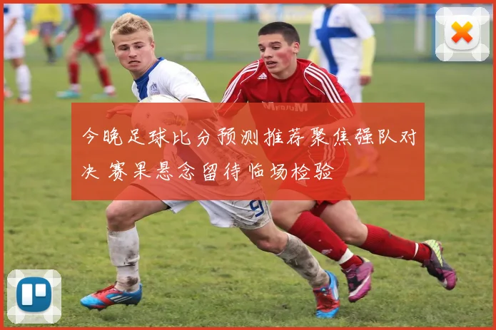 今晚足球比分预测推荐聚焦强队对决 赛果悬念留待临场检验