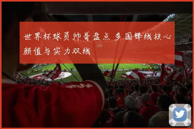 世界杯球员帅哥盘点 多国锋线核心颜值与实力双线