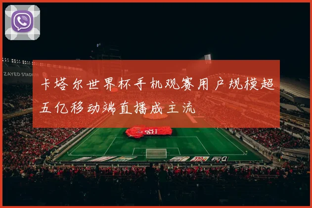 卡塔尔世界杯手机观赛用户规模超五亿移动端直播成主流