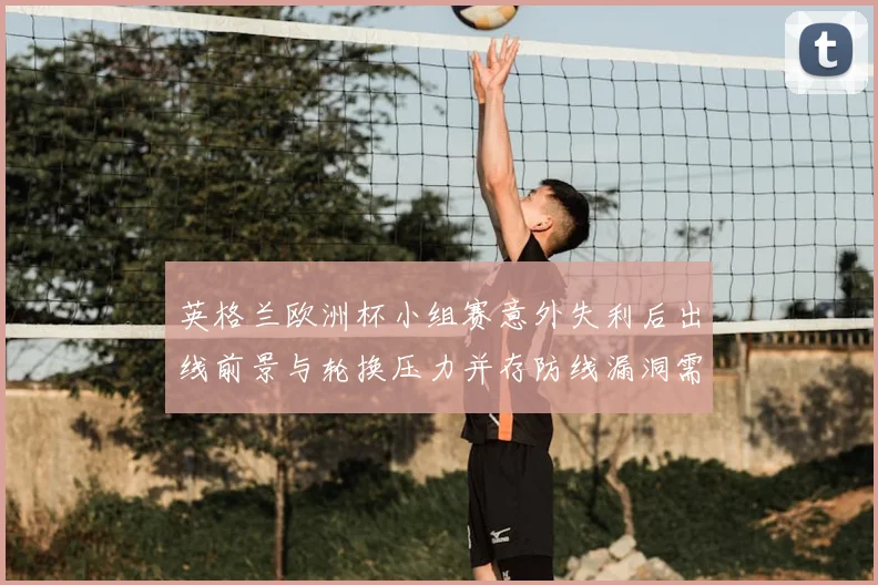 英格兰欧洲杯小组赛意外失利后出线前景与轮换压力并存防线漏洞需调整