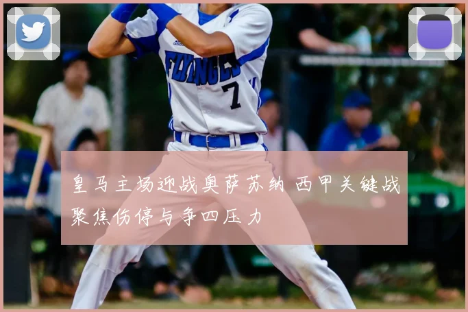 皇马主场迎战奥萨苏纳 西甲关键战聚焦伤停与争四压力