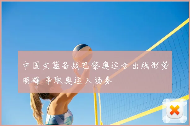 中国女篮备战巴黎奥运会出线形势明确 争取奥运入场券
