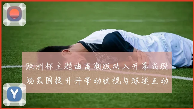 欧洲杯主题曲高潮版纳入开幕式现场氛围提升并带动收视与球迷互动增长
