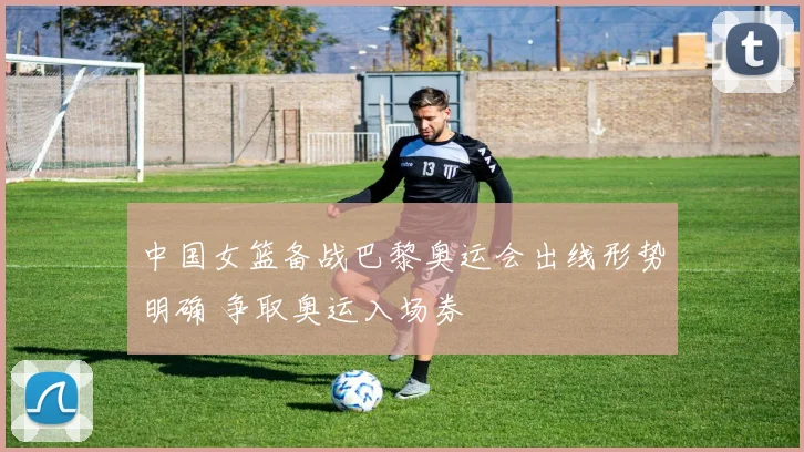 中国女篮备战巴黎奥运会出线形势明确 争取奥运入场券