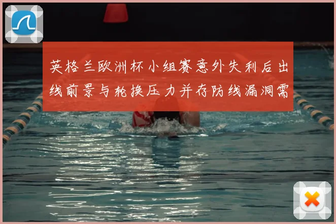 英格兰欧洲杯小组赛意外失利后出线前景与轮换压力并存防线漏洞需调整