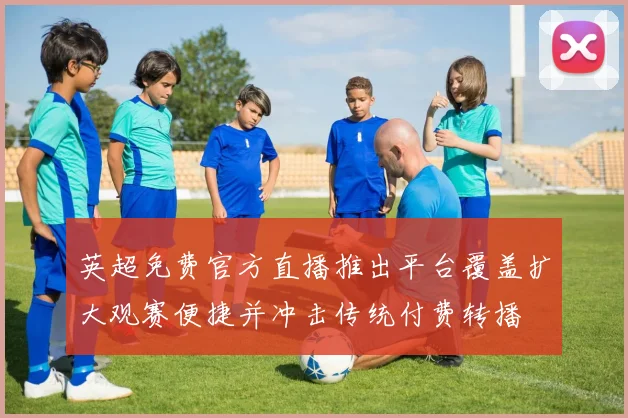 英超免费官方直播推出平台覆盖扩大观赛便捷并冲击传统付费转播