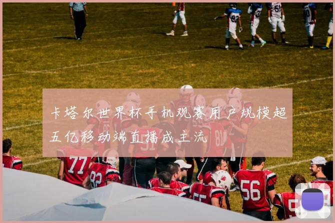 卡塔尔世界杯手机观赛用户规模超五亿移动端直播成主流