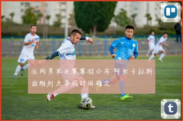 法网男单决赛赛程公布 阿尔卡拉斯兹维列夫争冠时间确定