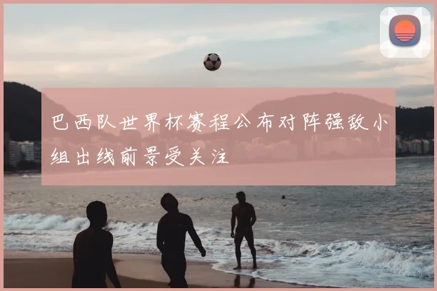 巴西队世界杯赛程公布对阵强敌小组出线前景受关注