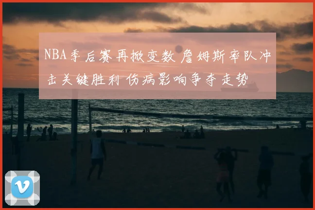 NBA季后赛再掀变数 詹姆斯率队冲击关键胜利 伤病影响争夺走势
