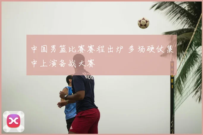 中国男篮比赛赛程出炉 多场硬仗集中上演备战大赛