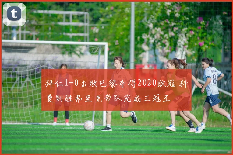 拜仁1-0击败巴黎夺得2020欧冠 科曼制胜弗里克带队完成三冠王