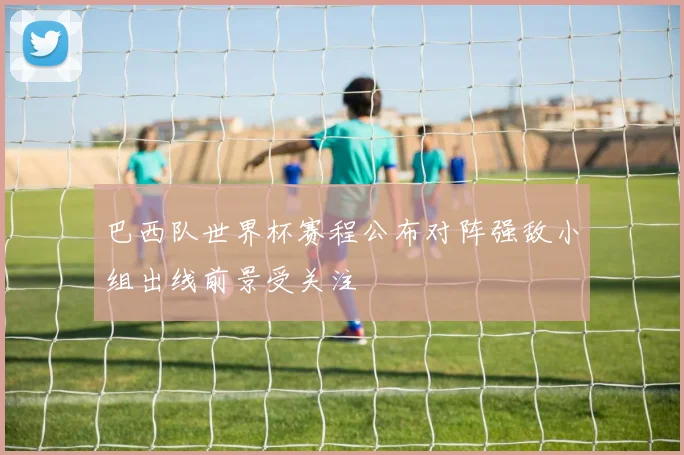 巴西队世界杯赛程公布对阵强敌小组出线前景受关注