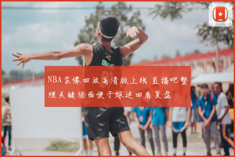 NBA录像回放高清版上线 直播吧整理关键场面便于球迷回看复盘