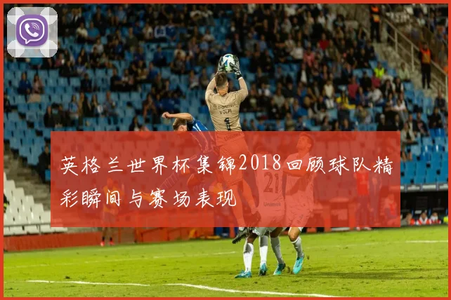 英格兰世界杯集锦2018回顾球队精彩瞬间与赛场表现
