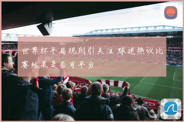 世界杯平局规则引关注 球迷热议比赛结果是否可平分