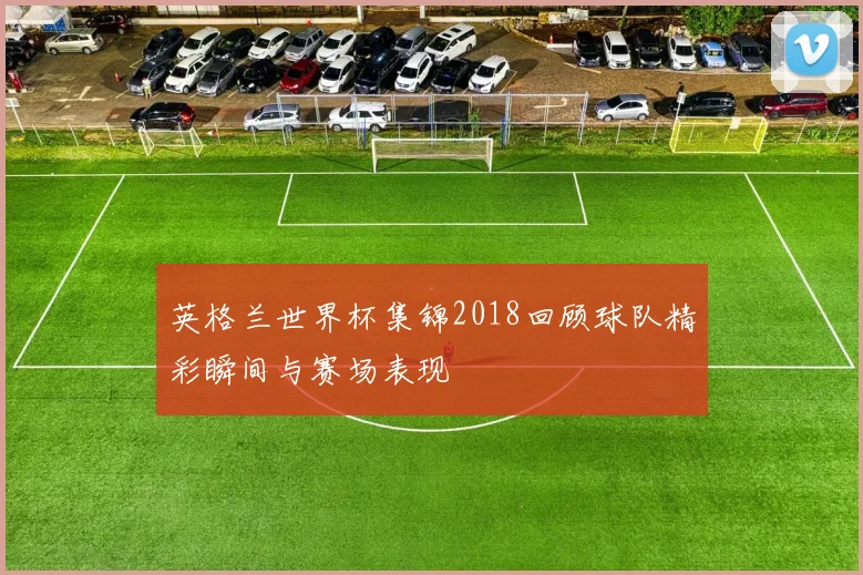 英格兰世界杯集锦2018回顾球队精彩瞬间与赛场表现
