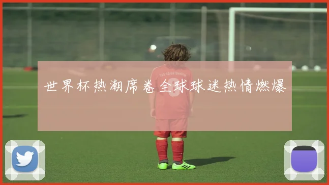 世界杯热潮席卷全球球迷热情燃爆