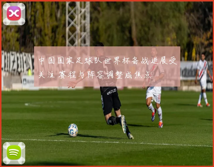 中国国家足球队世界杯备战进展受关注 赛程与阵容调整成焦点