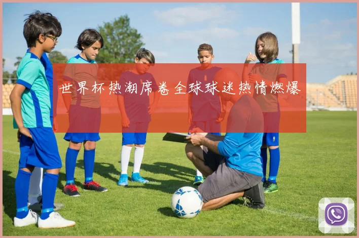 世界杯热潮席卷全球球迷热情燃爆