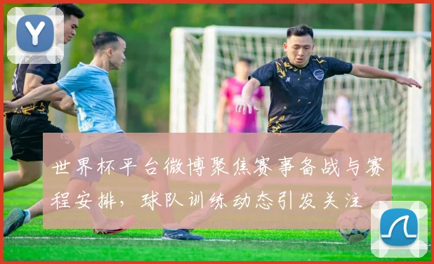 世界杯平台微博聚焦赛事备战与赛程安排，球队训练动态引发关注
