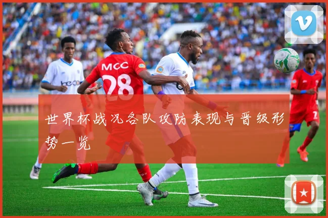 世界杯战况各队攻防表现与晋级形势一览